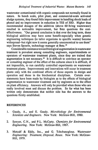 Biological Treatment of Industrial Wastes: Mutant Bacteria 145
wastewater contaminatedwith organic compounds not normally found in
nature. In bench scale, pilot plant, and commercial-scale activated
sludge systems, they found little improvement in handling shockloads of
phenol and no improvement in reduction in TSS of 30D. Higher than
recommended dosages of the additives (above 60 lb/mg wastewater)
resulted in noticeable improvement, but Betz questions the cost-
effectiveness. "Our general conclusion is that over the long term, these
biological additives may have some benefit-especially when genetic
engineering techniques (to tailor organisms to specific wastes) become
widespread--but right now it seems generally uneconomical to use them"
says Steven Spoerle, technology manager at Betz.'*
Considerableresistancetowardbiologicalaugmentationinwastewater
treatment is prevalent among consulting engineers, superintendents or
operators of wastewater treatment plants, since they are trained that
augmentation is not necessary.44 It is difficult to convince an operator
or consulting engineer of the effect of the cultures since it is difficult, if
not impossible, to run carefully controlled experiments on wastewater
treatment plants. Improvements and innovationswill occur in treatment
plants only with the combined efforts of those experts in design and
operation and those in the biochemical disciplines. Certain over-
statements have been made by biologists as to the effects of biological
augmentation to wastewater treatment and by engineers as to the effect
on plant efficiency. Answers will only be provided when those who are
really involved meet and discuss the problem. So far what has been
written only demonstrates that neither side has the answers to the
questions firmly established.
REFERENCES
1. Gaudy, A., and E. Gaudy. Microbiology for Environmental
Scientists and Engineers. New York: McGraw-Hill, 1980.
2. Sawyer, C.N., and P.L. McCarty. Chemistryfor Environmental
Engineering. New York: McGraw-Hill, 1967.
3. Metcalf & Eddy, Inc., and G. Tchobanoglous. Wastewater
Engineering: Treatment,Disposal, Reuse. New York: McGraw-
Hill, 1979.
 