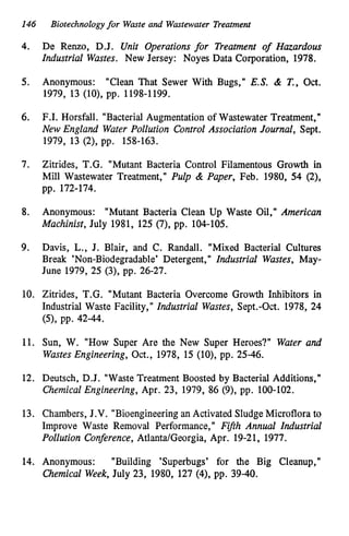 146 Biotechnologyfor Waste and Wastewater Treatment
4. De Renzo, D.J. Unit Operations for Treatment o
f Hazardous
Industrial Wastes. New Jersey: Noyes Data Corporation, 1978.
5. Anonymous: "Clean That Sewer With Bugs," E.S. & T.,Oct.
1979, 13 (lo), pp. 1198-1199.
6. F.I. Horsfall. "Bacterial Augmentation of Wastewater Treatment,"
New England Water Pollution Control Association Journal, Sept.
1979, 13 (2), pp. 158-163.
7. Zitrides, T.G. "Mutant Bacteria Control Filamentous Growth in
Mill Wastewater Treatment," Pulp & Paper, Feb. 1980, 54 (2),
pp. 172-174.
8. Anonymous: "Mutant Bacteria Clean Up Waste Oil," American
Machinist, July 1981, 125 (7), pp. 104-105.
9. Davis, L., J. Blair, and C. Randall. "Mixed Bacterial Cultures
Break "on-Biodegradable' Detergent," Industrial Wastes, May-
June 1979, 25 (3), pp. 26-27.
10. Zitrides, T.G. "Mutant Bacteria Overcome Growth Inhibitors in
Industrial Waste Facility," Industrial Wastes, Sept.-Oct. 1978, 24
(S), pp. 42-44.
11. Sun, W. "How Super Are the New Super Heroes?" Water and
WastesEngineering, Oct., 1978, 15 (lo), pp. 25-46.
12. Deutsch, D.J. "Waste Treatment Boosted by Bacterial Additions,"
Chemical Engineering, Apr. 23, 1979, 86 (9), pp. 100-102.
13. Chambers, J.V. "Bioengineeringan Activated Sludge Microflora to
Improve Waste Removal Performance," Fifth Annual Industrial
Pollution Conference, Atlanta/Georgia, Apr. 19-21, 1977.
14. Anonymous: "Building 'Superbugs' for the Big Cleanup,"
Chemical Week,July 23, 1980, 127 (4), pp. 39-40.
 