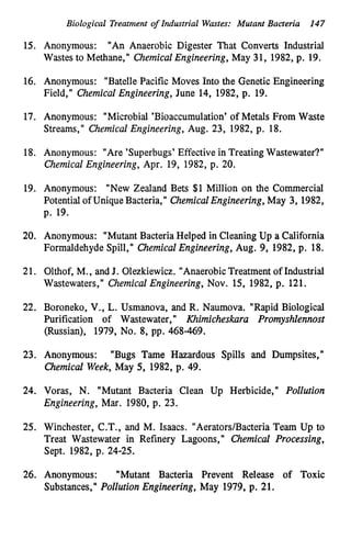 Biological Treatment of Industrial Wastes: Mutant Bacteria 147
15. Anonymous: "An Anaerobic Digester That Converts Industrial
Wastes to Methane," ChemicalEngineering, May 31, 1982, p. 19.
16. Anonymous: "BatellePacific Moves Into the Genetic Engineering
Field," Chemical Engineering, June 14, 1982, p. 19.
17. Anonymous: "Microbial 'Bioaccumulation' of Metals From Waste
Streams," Chemical Engineering, Aug. 23, 1982, p. 18.
18. Anonymous: "Are 'Superbugs' Effective in TreatingWastewater?"
Chemical Engineering, Apr. 19, 1982, p. 20.
19. Anonymous: "New Zealand Bets $1 Million on the Commercial
Potential of UniqueBacteria," ChemicalEngineering,May 3, 1982,
p. 19.
20. Anonymous: "Mutant Bacteria Helped in Cleaning Up a California
Formaldehyde Spill," ChemiculEngineering, Aug. 9, 1982, p. 18.
21. Olthof, M., and J. Olezkiewicz. "AnaerobicTreatment of Industrial
Wastewaters," Chemical Engineering, Nov. 15, 1982, p. 121.
22. Boroneko, V., L.Usmanova, and R. Naumova. "Rapid Biological
Purification of Wastewater,'
I Khimicheskara Promyshlennost
(Russian), 1979, No. 8, pp. 468-469.
23. Anonymous: "Bugs Tame Hazardous Spills and Dumpsites,"
Chemical Week, May 5, 1982, p. 49.
24. Voras, N. "Mutant Bacteria Clean Up Herbicide," Pollution
Engineering, M
a
r
.1980, p. 23.
25. Winchester, C.T., and M. Isaacs. "Aerators/Bacteria Team Up to
Treat Wastewater in Refinery Lagoons,'I Chemical Processing,
Sept. 1982, p. 24-25.
26. Anonymous: "Mutant Bacteria Prevent Release of Toxic
Substances," Pollution Engineering, May 1979, p. 21.
 