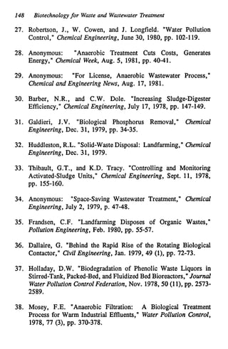 148 Biotechnologyfor Waste and Wastewater Treatment
27. Robertson, J., W. Cowen, and J. Longfield. "Water Pollution
Control," Chemical Engineering, June 30, 1980,pp. 102-119.
28. Anonymous: "Anaerobic Treatment Cuts Costs, Generates
Energy," Chemical Week, Aug. 5, 1981,pp. 40-41.
29. Anonymous: "For License, Anaerobic Wastewater Process,"
Chemical and Engineering News, Aug. 17,1981.
30. Barber, N.R., and C.W. Dole. "Increasing Sludge-Digester
Efficiency," Chemical Engineering, July 17,1978,pp. 147-149.
31. Galdieri, J.V. "Biological Phosphorus Removal," Qzemical
Engineering, Dec. 31, 1979,pp. 34-35.
32. Huddleston, R.L. "Solid-WasteDisposal: Landfarming," Chemical
Engineering, Dec. 31, 1979.
33. Thibault, G.T., and K.D. Tracy. "Controlling and Monitoring
Activated-Sludge Units," Chemical Engineering, Sept. 11, 1978,
pp. 155-160.
34. Anonymous: "Space-Saving Wastewater Treatment," Chemical
Engineering, July 2, 1979,p. 47-48.
35. Frandsen, C.F. "Landfarming Disposes of Organic Wastes,"
Pollution Engineering, Feb. 1980,pp. 55-57.
36. Dallaire, G. "Behind the Rapid Rise of the Rotating Biological
Contactor," Civil Engineering, Jan. 1979,49 (l), pp. 72-73.
37. Holladay, D.W. "Biodegradation of Phenolic Waste Liquors in
Stirred-Tank, Packed-Bed, and FluidizedBed Bioreactors," Journal
WaterPollution Control Federation, Nov. 1978,50(1 l
)
, pp. 2573-
2589.
38. Mosey, F.E. "Anaerobic Filtration: A Biological Treatment
Process for Warm Industrial Effluents," Water Pollution Control,
1978,77 (
3
)
, pp. 370-378.
 