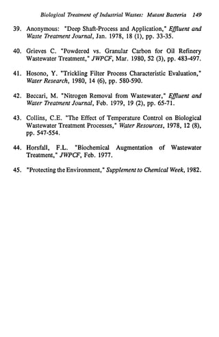 Biological Treatment of Industrial Wastes: Mutant Bacteria 149
39. Anonymous: "Deep Shaft-Process and Application," Efluent and
Waste TreatmentJournal, Jan. 1978, 18 (l), pp. 33-35.
40. Grieves C. "Powdered vs. Granular Carbon for Oil Refinery
Wastewater Treatment," JWPCF, Mar. 1980, 52 (3), pp. 483-497.
41. Hosono, Y. "Trickling Filter Process Characteristic Evaluation,"
WaterResearch, 1980, 14 (6), pp. 580-590.
42. Beccari, M. "Nitrogen Removal from Wastewater," Efluent and
Water TreatmentJournal, Feb. 1979, 19 (2), pp. 65-71.
43. Collins, C.E. "The Effect of Temperature Control on Biological
Wastewater Treatment Processes," WaterResources, 1978, 12 (S),
pp. 547-554.
44. Horsfall, F.L. "Biochemical Augmentation of Wastewater
Treatment," JWPCF, Feb. 1977.
45. "Protectingthe Environment," Supplementto Chemical Week,1982.
 