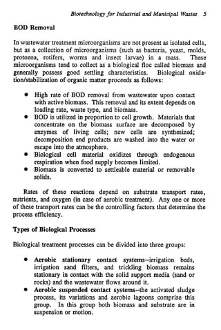 Biotechnologyfor Industrial and Municipal Wastes 5
BOD Removal
In wastewater treatment microorganisms are not present as isolated cells,
but as a collection of microorganisms (such as bacteria, yeast, molds,
protozoa, rotifers, worms and insect larvae) in a mass. These
microorganisms tend to collect as a biological floc called biomass and
generally possess good settling characteristics. Biological oxida-
tiodstabilization of organic matter proceeds as follows:
High rate of BOD removal from wastewater upon contact
with activebiomass. This removal and its extent depends on
loading rate, waste type, and biomass.
BOD is utilized in proportion to cell growth. Materials that
concentrate on the biomass surface are decomposed by
enzymes of living cells; new cells are synthesized;
decomposition end products are washed into the water or
escape into the atmosphere.
Biological cell material oxidizes through endogenous
respiration when food supply becomes limited.
Biomass is converted to settleable material or removable
solids.
Rates of these reactions depend on substrate transport rates,
nutrients, and oxygen (in case of aerobic treatment). Any one or more
of these transport rates can be the controlling factors that determine the
process efficiency.
Types of Biological Processes
Biological treatment processes can be divided into three groups:
0 Aerobic stationary contact systems-irrigation beds,
irrigation sand filters, and trickling biomass remains
stationary in contact with the solid support media (sand or
rocks) and the wastewater flows around it.
0 Aerobic suspended contact systems--the activated sludge
process, its variations and aerobic lagoons comprise this
group. In this group both biomass and substrate are in
suspension or motion.
 
