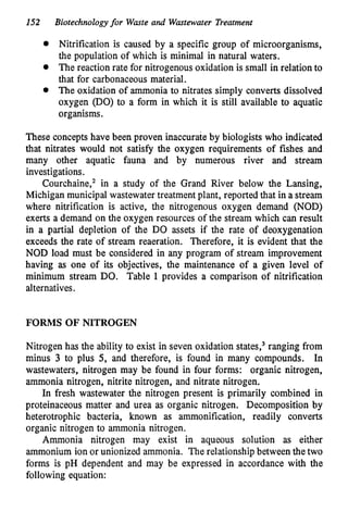 152 Biotechnologyfor Waste and Wastewater Treatment
Nitrification is caused by a specific group of microorganisms,
the population of which is minimal in natural waters.
The reaction rate for nitrogenous oxidation is small in relation to
that for carbonaceous material.
0 The oxidation of ammonia to nitrates simply converts dissolved
oxygen (DO) to a form in which it is still available to aquatic
organisms.
These concepts have been proven inaccurate by biologists who indicated
that nitrates would not satisfy the oxygen requirements of fishes and
many other aquatic fauna and by numerous river and stream
investigations.
Courchaine,2 in a study of the Grand River below the Lansing,
Michigan municipal wastewater treatment plant, reported that in a stream
where nitrification is active, the nitrogenous oxygen demand (NOD)
exerts a demand on the oxygen resources of the stream which can result
in a partial depletion of the DO assets if the rate of deoxygenation
exceeds the rate of stream reaeration. Therefore, it is evident that the
NOD load must be considered in any program of stream improvement
having as one of its objectives, the maintenance of a given level of
minimum stream DO. Table 1 provides a comparison of nitrification
alternatives.
FORMS OF NITROGEN
Nitrogen has the ability to exist in seven oxidation ~tates,~
ranging from
minus 3 to plus 5, and therefore, is found in many compounds. In
wastewaters, nitrogen may be found in four forms: organic nitrogen,
ammonia nitrogen, nitrite nitrogen, and nitrate nitrogen.
In fresh wastewater the nitrogen present is primarily combined in
proteinaceous matter and urea as organic nitrogen. Decomposition by
heterotrophic bacteria, known as ammonification, readily converts
organic nitrogen to ammonia nitrogen.
Ammonia nitrogen may exist in aqueous solution as either
ammonium ion or unionized ammonia. The relationship between the two
forms is pH dependent and may be expressed in accordance with the
following equation:
 