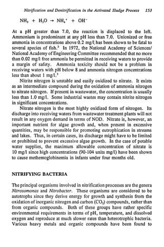 Nitri3cation and DenitriJcation in the Activated Sludge Process 153
NH, + H,O -+ NH,+ + OH-
At a pH greater than 7.0, the reaction is displaced to the left.
Ammonium is predominant at any pH less than 7.0. Unionized or free
ammonia in concentrations above 0.2 mg/l,has been shown to be fatal to
several species of fish.3 In 1972, the National Academy of Sciences/
National Academy of Engineering Committee recommended that no more
than 0.02 mg/l free ammonia be permitted in receiving waters to provide
a margin of safety. Ammonia toxicity should not be a problem in
receiving waters with pH below 8 and ammonia nitrogen concentrations
less than about 1 mg/l.3
Nitrite nitrogen is unstable and easily oxidized to nitrate. It exists
as an intermediate compound during the oxidation of ammonia nitrogen
to nitrate nitrogen. If present in wastewater, the concentration is usually
less than 1.O mg/l. Some industrial wastes may contain nitrite nitrogen
in significant concentrations.
Nitrate nitrogen is the most highly oxidized form of nitrogen. Its
discharge into receiving waters from wastewater treatment plants will not
result in any oxygen demand in terms of NOD. Nitrate is, however, an
important nutrient for algae growth and, when present in excessive
quantities, may be responsible for promoting eutrophication in streams
and lakes. Thus, in certain cases, its discharge might have to be limited
or prohibited to prevent excessive algae growth. In the case of potable
water supplies, the maximum allowable concentration of nitrate is
10 mg/l since high concentrations (90-104 units mg/l) have been shown
to cause methemoglobinemia in infants under four months old.
NITRIFYING BACTERIA
The principal organisms involved in nitrification processes are the genera
Nitrosomonas and Nitrobacter. These organisms are considered to be
autotrophs since they derive energy for growth and synthesis from the
oxidation of inorganic nitrogen and carbon (COJ compounds, rather than
from organic compounds. Both of these groups have rather specific
environmental requirements in terms of pH, temperature, and dissolved
oxygen and reproduce at much slower rates than heterotrophic bacteria.
Various heavy metals and organic compounds have been found to
 