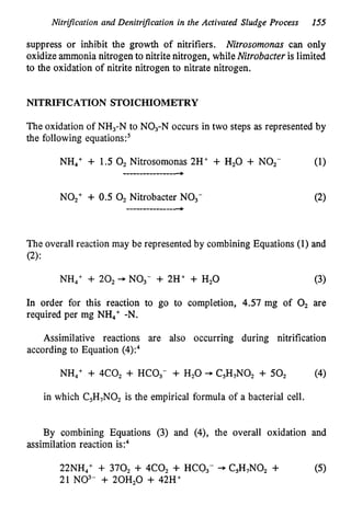 Nitrification and Denitrification in the Activated Sludge Process 155
suppress or inhibit the growth of nitrifiers. Nitrosomonas can only
oxidizeammonia nitrogen to nitrite nitrogen, whileNitrobacteris limited
to the oxidation of nitrite nitrogen to nitrate nitrogen.
NITRIFICATION STOICHIOMETRY
The oxidation of NH,-N to NO,-N occurs in two steps as represented by
the following equations?
NH,' + 1.5 0, Nitrosomonas 2H+ + H,O + NO,- (1)
------------------,
NO,+ + 0.5 0, Nitrobacter NO,-
-----------------,
The overall reaction may be represented by combining Equations (1) and
(2):
NH,+ + 20, + NO3- + 2H' + H,O (3)
In order for this reaction to go to completion, 4.57 mg of 0, are
required per mg NH4+-N.
Assimilative reactions are also occurring during nitrification
according to Equation (4):,
NH,' + 4c02 + HCO,- + H,O -C5H,N0, + 50, (4)
in which C5H,N02 is the empirical formula of a bacterial cell.
By combining Equations (3) and (4), the overall oxidation and
assimilation reaction is:,
22NH,+ + 370, + 4C0, + HCO,- + C,H,NO, + (5)
21 NO3- + 20H,O + 42H+
 