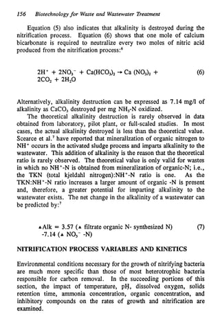 156 Biotechnologyfor Waste and Wastewater Treatment
Equation (5) also indicates that alkalinity is destroyed during the
nitrification process. Equation (6) shows that one mole of calcium
bicarbonate is required to neutralize every two moles of nitric acid
produced from the nitrification p r o c e d
2H' + 2NO,- + Ca(HCO,), -
,
Ca (NO,), + (6)
2C0, + 2H20
Alternatively, alkalinity destruction can be expressed as 7.14 mg/l of
alkalinity as CaCO, destroyed per mg NH,-N oxidized.
The theoretical alkalinity destruction is rarely observed in data
obtained from laboratory, pilot plant, or full-scaled studies. In most
cases, the actual alkalinity destroyed is less than the theoretical value.
Scearce et al.7 have reported that mineralization of organic nitrogen to
NH' occurs in the activated sludge process and imparts alkalinity to the
wastewater. This addition of alkalinity is the reason that the theoretical
ratio is rarely observed. The theoretical value is only valid for wastes
in which no NH'-N is obtained from mineralization of organic-N; Le.,
the TKN (total kjeldahl nitrogen):NH+-N ratio is one. As the
TKN:NH'-N ratio increases a larger amount of organic -N is present
and, therefore, a greater potential for imparting alkalinity to the
wastewater exists. The net change in the alkalinity of a wastewater can
be predicted by:7
A Alk = 3.57 (A filtrate organic N- synthesized N) (7)
-7.14 (A NO,- -N)
NITRIFICATION PROCESS VARIABLES AND KINETICS
Environmental conditions necessary for the growth of nitrifying bacteria
are much more specific than those of most heterotrophic bacteria
responsible for carbon removal. In the succeeding portions of this
section, the impact of temperature, pH, dissolved oxygen, solids
retention time, ammonia concentration, organic concentration, and
inhibitory compounds on the rates of growth and nitrification are
examined.
 