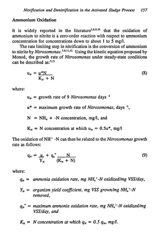 Nitrification and Denitriication in the Activated Sludge Process 157
Ammonium Oxidation
It is widely reported in the literat~re~***~.l~
that the oxidation of
ammonium to nitrite is a zero-order reaction with respect to ammonium
concentrationfor concentrationsdown to about 1to 5 mg/l.
The rate limiting step in nitrification is the conversion of ammonium
to nitrite by Nitros~monas.~.~~~'~'~
Using the kinetic equationproposed by
Monod, the growth rate of Nitrosomonas under steady-state conditions
can be described a ~ : ~ ~ ~ '
where:
uN= growth rate of 9 Nitrosomonas days -'
u* = maximum growth rate of Nitrosomonas, days
N = NH, + -N concentration, mg/l, and
K
N = N concentration at which U, = 0.5u*, mg/l
The oxidationof NH+ -N canthenbe related to the Nitrosomonas growth
rate as follows:
where:
q N = ammonia oxidation rate, mg NH,+-Noxidized/mg VSS/day,
Y, = organismyield coeflcient, mg VSS grown/mg NH4+-N
removed,
qN8 = maximum ammonia oxidation rate, mg NH,+-Noxidized/mg
VSS/day,and
K
N = N concentration at which q N = 0.5 qN, mgA.
 