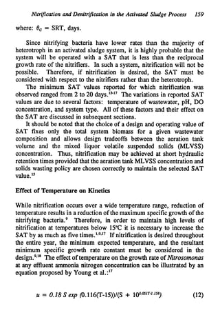 Nitrijkation and Denitrijlcation in the Activated Sludge Process 159
where: 0, = SRT,days.
Since nitrifying bacteria have lower rates than the majority of
heterotroph in an activated sludge system, it is highly probable that the
system will be operated with a SAT that is less than the reciprocal
growth rate of the nitrifiers. In such a system, nitrification will not be
possible. Therefore, if nitrification is desired, the SAT must be
considered with respect to the nitrifiers rather than the heterotroph.
The minimum SAT values reported for which nitrification was
observed ranged from 2 to 2
0days.’”17 The variations in reported SAT
values are due to several factors: temperature of wastewater, pH, DO
concentration, and system type. All of these factors and their effect on
the SAT are discussed in subsequent sections.
It should be noted that the choice of a design and operating value of
SAT fixes only the total system biomass for a given wastewater
composition and allows design tradeoffs between the aeration tank
volume and the mixed liquor volatile suspended solids (MLVSS)
concentration. Thus, nitrification may be achieved at short hydraulic
retentiontimes provided that the aerationtankMLVSS concentration and
solids wasting policy are chosen correctly to maintain the selected SAT
value.l5
Effect of Temperature on Kinetics
While nitrification occurs over a wide temperature range, reduction of
temperature results in a reduction of the maximum specificgrowth of the
nitrifying bacteria.’ Therefore, in order to maintain high levels of
nitrification at temperatures below 1
5
°
C it is necessary to increase the
SAT by as much as five If nitrification is desired throughout
the entire year, the minimum expected temperature, and the resultant
minimum specific growth rate constant must be considered in the
design.’.’’ The effect of temperature on the growth rate of Nitrosomonus
at any effluent ammonia nitrogen concentration can be illustrated by an
equation proposed by Young et aI.:l7
 