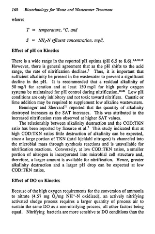 160 Biotechnologyfor Waste and Wastewater Treatment
where:
T = temperature, “C,
and
S = NH,-N efluent concentration, mgL.
Effect of pH on Kinetics
There is a wide range in the reported pH optima (PH 6.5 to 8.6).1*8*10*19
However, there is general agreement that as the pH shifts to the acid
range, the rate of nitrification decline^.^ Thus, it is important that
sufficient alkalinity be present in the wastewater to prevent a significant
decline in the pH. It is recommended that a residual alkalinity of
50 mg/l for aeration and at least 150 mg/l for high purity oxygen
systems be maintained for pH control during nitrification.lO*” Low pH
conditions are only inhibitory and not toxic toward nitrifiers. Caustic or
lime addition may be required to supplement low alkaline wastewaters.
Benninger and Sherrard’l reported that the quantity of alkalinity
destroyed increases as the SAT increases. This was attributed to the
increased nitrification rates observed at higher SAT values.
The relationship between alkalinity destruction and the C0D:TKN
ratio has been reported by Scearce et aL7 This study indicated that at
high C0D:TKN ratios little destruction of alkalinity can be expected,
since a large portion of TKN (total kjeldahl nitrogen) is channeled into
the microbial mass through synthesis reactions and is unavailable for
nitrification reactions. Conversely, at low C0D:TKN ratios, a smaller
portion of nitrogen is incorporated into microbial cell structure and,
therefore, a larger amount is available for nitrification. Hence, greater
alkalinity destruction and a larger pH drop can be expected at low
C0D:TKN ratios.
Effect of DO on Kinetics
Because of the high oxygen requirements for the conversion of ammonia
to nitrate (4.57 mg OJmg NH+-N oxidized), an actively nitrifying
activated sludge process requires a larger quantity of process air to
sustain the same DO as a non-nitrifying process, all other factors being
equal. Nitrifying bacteria are more sensitive to DO conditions than the
 