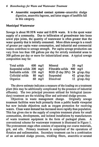 6 Biotechnologyfor Waste and Wastewater Treatment
Anaerobic suspended contact systems--anaerobic sludge
digestion, anaerobiclagoons, and latter stagesof landfillsfall
in this category.
Municipal Wastewater
Sewage is about 99.95% water and 0.05% waste. It is the spent water
supply of a community. Due to infiltration of groundwater into loose
sewer pipe joints, the quantity of wastewater is often greater than the
water quantity that is initially consumed. More dilute sewage is a result
of greater per capita water consumption, and industrial and commercial
wastes contribute to sewage strength. Per capita sewageproduction can
vary from less than 100 gallons per day for strictfy residential areas to
300 gallons per day or more for industrialized areas. A typical sewage
composition may be:
Total solids 600 mgll Mineral 20 mgll
Suspended solids 200 mgll Filterable solids 400 mgll
Settleable solids 120 mgll BOD (5 day 20%) 54 g1cap.lday
Colloidal solids 80 mgll Suspended 42 g1cap.lday
Organics 60 mgll Dissolved 12 g1cap.lday
The above estimateindicatesa measure of the loading on a treatment
plant (this may be additionally complicated by the presence of industrial
effluents). The two principal processes utilized for biological (secon-
dary) treatment are the trickling filter and activated sludge process.
Objectives in waste management change. Originally sewage
treatment facilities were built primarily from a public health viewpoint
but now include objectives such as oxygen protection for receiving
waters. Clean water demand has increasedmore rapidly than population.
This has given rise to the supply of complete treatment plants for small
communities, developments, and isolated installations by manufacturers
of waste treatment equipment in the form of packaged plants. A
conventionalscheme for wastewater treatment is illustrated in Figure 1.
The pretreatment stage often consists of separating out coarse materials,
grit, and oils. Primary treatment is comprised of the operations of
flotation and sedimentation. Secondary treatment can be a combination
of an activated sludge process, trickling filters, anaerobic or aerated
 
