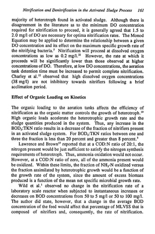 Nitrijlcation and Denitrification in the Activated Sludge Process 161
majority of heterotroph found in activated sludge. Although there is
disagreement in the literature as to the minimum DO concentration
required for nitrification to proceed, it is generally agreed that 1.5 to
2.0 mg/l of DO are necessary for optima nitrification rates. The Monod
Equation may be applied to determine the relationship between a given
DO concentration and its effect on the maximum specificgrowth rate of
the nitrifying bacteria.' Nitrification will proceed at dissolved oxygen
concentrations as low as 0.2 rng/Lr2 However, the rate at which it
proceeds will be significantly lower than those observed at higher
concentrationsof DO. Therefore, atlow DO concentrations,the aeration
tank detention time must be increased to permit complete nitrification.
Charley et al." observed that high dissolved oxygen concentrations
(38 mg/l) are not inhibitory towards nitrifiers following a brief
acclimation period.
Effect of Organic Loading on Kinetics
The organic loading to the aeration tanks affects the efficiency of
nitrification as the organic matter controls the growth of heter~troph.'~
High organic loads accelerate the heterotrophic growth rate and the
sludge quantities produced in the system. Thus, any increase in the
BOD,:TKN ratio results in a decreaseof the fraction of nitrifiers present
in an activated sludge system. For BOD,:TKN ratios between one and
three the fraction is less than 20 percent and greater than 8 percent.'
Lawrence and Brown" reported that at a C0D:N ratio of 20:1, the
nitrogen present would be just sufficientto satisfy the nitrogen synthesis
requirementsof heterotroph. Thus, ammonia oxidationwould not occur.
However, at a C0D:N ratio of zero, all of the ammonia present would
be oxidized. Within these limits, the fraction of NH,-N oxidized versus
the fraction assimilated by heterotrophic growth would be a function of
the growth rate of the system, since the amount of excess biomass
produced is a function of the mean net specific microbial growth rate.
Wild et al.' observed no change in the nitrification rate of a
laboratory scale reactor when subjected to instantaneous increases or
decreases on BOD concentrationsfrom 50 to 5 mg/l or 50 to 100 mg/l.
The author did state, however, that a change in the average BOD
concentrationof the feed would affect that percentage of MLVSS that is
composed of nitrifiers and, consequently, the rate of nitrification.
 