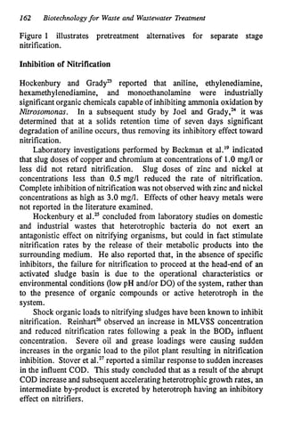 162 Biotechnologyfor Waste and Wastewater Treatment
Figure 1 illustrates pretreatment alternatives for separate stage
nitrification.
Inhibition of Nitrification
Hockenbury and GradyB reported that aniline, ethylenediamine,
hexamethylenediamine, and monoethanolamine were industrially
significant organic chemicals capable of inhibiting ammonia oxidation by
Nitrosomonas. In a subsequent study by Joel and Grady,” it was
determined that at a solids retention time of seven days significant
degradation of aniline occurs, thus removing its inhibitory effect toward
nitrification.
Laboratory investigations performed by Beckman et al.I9 indicated
that slug doses of copper and chromium at concentrations of 1.0 mg/l or
less did not retard nitrification. Slug doses of zinc and nickel at
concentrations less than 0.5 mg/l reduced the rate of nitrification.
Complete inhibition of nitrification was not observed with zinc and nickel
concentrations as high as 3.0 mg/l. Effects of other heavy metals were
not reported in the literature examined.
Hockenbury et al.z concluded from laboratory studies on domestic
and industrial wastes that heterotrophic bacteria do not exert an
antagonistic effect on nitrifying organisms, but could in fact stimulate
nitrification rates by the release of their, metabolic products into the
surrounding medium. He also reported that, in the absence of specific
inhibitors, the failure for nitrification to proceed at the head-end of an
activated sludge basin is due to the operational characteristics or
environmental conditions (low pH and/or DO) of the system, rather than
to the presence of organic compounds or active heterotroph in the
system.
Shock organic loads to nitrifying sludges have been known to inhibit
nitrification. Reinhart% observed an increase in MLVSS concentration
and reduced nitrification rates following a peak in the BOD, influent
concentration. Severe oil and grease loadings were causing sudden
increases in the organic load to the pilot plant resulting in nitrification
inhibition. Stover et al.27reported a similar response to sudden increases
in the influent COD. This study concluded that as a result of the abrupt
COD increase and subsequent accelerating heterotrophic growth rates, an
intermediate by-product is excreted by heterotroph having an inhibitory
effect on nitrifiers.
 