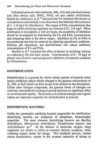 I64 Biotechnologyfor Waste and Wastewater Treatment
Unionized ammonia (free ammonia, NH,, FA) and unionized nitrous
acid (free nitrous acid, HNO,, FNA) can also inhibit nitrification.
Studies by Anthonisen et a1.2*indicated that FA inhibited Nitrobacter at
concentrations substantially lower than those that inhibited Nitrosomonas
(0.1 - 1.O mg/l for Nitrobacter). The ranges of FNA concentrations that
begin to inhibit nitrifying organisms are between 0.22 - 2.8 mg/l. When
nitrification is incomplete or will not begin, the possibility of inhibition
should be investigated by determining the FA and FNA concentrations
and comparing them to the above ranges. Inhibition by FA or FNA is
not permanent and may be removed by adjusting operational conditions.
Dilution, pH adjustment, and denitrification will reduce inhibitory
concentrations of FA and FNA.
Neufeld et al.29examined the effect of phenol on nitrifying cultures
in a laboratory fill and draw system. Concentrations of 0 - 75 mg/l of
phenol were found to cause progressive inhibition of ammonia oxidation
by Nitrosomonas.
DENITRIFICATION
Denitrification is a process by which certain species of bacteria under
anoxic conditions reduce nitrate nitrogen to the gaseous end-products of
N,, NO, or N,O which can then escape from solution to the atmosphere.
Unlike other nitrogen compounds, the gaseous forms of nitrogen are
relatively unavailable for biological growth and have no significant effect
on environmental quality. Thepresence of oxidized nitrogen and organic
carbon are important requisites for denitrification to proceed.
DENITRIFYING BACTERIA
Unlike the autotrophic nitrifying bacteria responsible for nitrification,
denitrifying bacteria are composed of ubiquitous, heterotrophic
organisms. The most common denitrifying bacteria are Bacillus
denitrijicans, Micrococcus denitrijicans, Pseudomonas stutzeri, and
Achrornobacter S P . ~ In the absence of molecular oxygen, these
organisms use nitrate or nitrite as terminal electron acceptors, while
oxidizing organic matter for energy. This metabolic process, termed
nitrate dissimilation, results in the eventual reduction of nitrate to
 