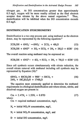 Nitrification and Denitrijication in the Activated Sludge Process 165
nitrogen gas. At DO concentrations greater than approximately
0.5 mg/l, oxygen will be more readily utilized as the final electron
acceptor than nitrates by the above named organi~rns.~' Thus,
denitrification will be inhibited when the DO concentration exceeds
0.5 mg/l.
DENITRIFTCATION STOICHIOMETRY
Denitrification is a two step process and, using methanol as the electron
donor, may be represented by the following equations:6
2CH30H + 6N03- -
,6NOz- + 2C0, + 4Hz0 (13)
3CH30H + 6N@- + 30, -
,3co2 -P 3N2 + 3Hz0 + 60H- (14)
The overall reaction using methanol may be expressed as:
5CH,OH + 6N03- + 60, --. 5Coz + 3Nz + 7Hz0 + 60H-(15)
Since cell synthesis occurs simultaneously with nitrate reduction, the
overall nitrate removal with methanol including cell synthesis may be
represented by Equation (16)?
68N03 + 80CH30H + 98H' + 3oco2 +
24Nz + 10C,H,OzN + 174H,O
The equation most commonly applied to determine the methanol
requirementsin abiologicaldenitrificationunit wherenitrate, nitrite, and
dissolved oxygen are present is:
Cm = 2.47Na + 1.53Ni + 0.87D
Cm = required methanol concentration, mg/l,
where:
Na = initial NO3-Nconcentration, mg/l,
Ni = initial NOz-N concentration, mg/l, and
D = initial DO concentration, mg/l.
 
