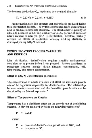 166 Biotechnology for Waste and Wastewater Treatment
The biomass production (Cb, mg/l) may be calculated similarly:
c b = 0.53Na + 0.32Ni + 0.19D (18)
From equation (15), it is apparent that hydroxide is produced during
the denitrification process. Thehydroxide produced reacts with carbonic
acid to produce bicarbonate alkalinity. The stoichiometric quantity of
alkalinity produced is 3.57 mg alkalinity as CaCO, per mg of nitrate of
nitrite reduced to nitrogen gas.5 Denitrification, therefore, partially
reverses the effects of nitrification whereby 7.14 mg alkalinity is
destroyed per mg NH,-N oxidized.
DENITRIFICATION PROCESS VARIABLES
AND KINETICS
Like nitrification, denitrification requires specific environmental
conditions to be present before it can proceed. Factors considered in
subsequent sections include nitrate nitrogen concentration, pH,
temperature, and carbon concentration.
Effect of NO,-N Concentration on Kinetics
The concentration of nitrate available will affect the maximum growth
rate of the organisms responsible for denitrification. The relationship
between nitrate concentration and the denitrifier growth rates can be
described by the Monod expre~sion.~
Effect of Temperature on Kinetics
Temperature has a significant effect on the growth rate of denitrifying
bacteria. It may be estimated by using the following ex~ression:~
P = 0.25T2
where:
P = percent of denitrification growth rate at 20"C, and
T = temperature, "C.
 