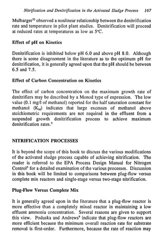 Nitrijication and DenitrijZation in the Activated Sludge Process 167
M ~ l b a r g e r ~ ~
observed a nonlinear relationship between the denitrification
rate and temperature in pilot plant studies. Denitrification will proceed
at reduced rates at temperatures as low as 5°C.
Effect of pH on Kinetics
Denitrification is inhibited below pH 6.0 and above pH 8.0. Although
there is some disagreement in the literature as to the optimum pH for
denitrification, it is generally agreed upon that the pH should be between
6.5 and 7.5.
Effect of Carbon Concentration on Kinetics
The effect of carbon concentration on the maximum growth rate of
denitrifiers may be described by a Monod type of expression. The low
value (0.1 mg/l of methanol) reported for the half saturation constant for
methanol (KJ indicates that large excesses of methanol above
stoichiometric requirements are not required in the effluent from a
suspended growth denitrification process to achieve maximum
denitrification rates.’
NITRIFICATION PROCESSES
It is beyond the scope of this book to discuss the various modifications
of the activated sludge process capable of achieving nitrification. The
reader is referred to the EPA Process Design Manual for Nitrogen
Control’ for a detailed examination of the various processes. Discussion
in this book will be limited to comparisons between plug-flow versus
complete mix reactors and single-stage versus two-stage nitrification.
Plug-Flow Versus Complete Mix
It is generally agreed upon in the literature that a plug-flow reactor is
more effective than a completely mixed reactor in maintaining a low
effluent ammonia concentration. Several reasons are given to support
this view. Poduska and Andrewsg indicate that plug-flow reactors are
more efficient because the minimum overall reaction rate for substrate
removal is first-order. Furthermore, because the rate of reaction may
 