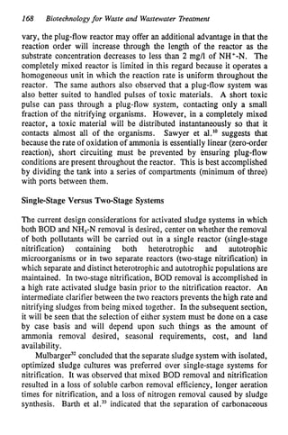168 Biotechnologyfor Waste and Wastewater Treatment
vary, the plug-flow reactor may offer an additional advantage in that the
reaction order will increase through the length of the reactor as the
substrate concentration decreases to less than 2 mg/l of NH+-N. The
completely mixed reactor is limited in this regard because it operates a
homogeneous unit in which the reaction rate is uniform throughout the
reactor. The same authors also observed that a plug-flow system was
also better suited to handled pulses of toxic materials. A short toxic
pulse can pass through a plug-flow system, contacting only a small
fraction of the nitrifying organisms. However, in a completely mixed
reactor, a toxic material will be distributed instantaneously so that it
contacts almost all of the organisms. Sawyer et al." suggests that
because the rate of oxidation of ammonia is essentially linear (zero-order
reaction), short circuiting must be prevented by ensuring plug-flow
conditions are present throughout the reactor. This is best accomplished
by dividing the tank into a series of compartments (minimum of three)
with ports between them.
Singlestage Versus Two-Stage Systems
The current design considerations for activated sludge systems in which
both BOD and NH,-N removal is desired, center on whether the removal
of both pollutants will be carried out in a single reactor (single-stage
nitrification) containing both heterotrophic and autotrophic
microorganisms or in two separate reactors (two-stage nitrification) in
which separate and distinct heterotrophic and autotrophic populations are
maintained. In two-stage nitrification, BOD removal is accomplished in
a high rate activated sludge basin prior to the nitrification reactor. An
intermediate clarifier between the two reactors prevents the high rate and
nitrifying sludges from being mixed together. In the subsequent section,
it will be seen that the selection of either system must be done on a case
by case basis and will depend upon such things as the amount of
ammonia removal desired, seasonal requirements, cost, and land
availability.
MulbargeP concluded that the separate sludge system with isolated,
optimized sludge cultures was preferred over single-stage systems for
nitrification. It was observed that mixed BOD removal and nitrification
resulted in a loss of soluble carbon removal efficiency, longer aeration
times for nitrification, and a loss of nitrogen removal caused by sludge
synthesis. Barth et al.33indicated that the separation of carbonaceous
 