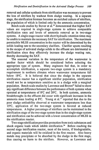 Nitrijkation and Denitrijkation in the Activated Sludge Process 169
removal and cellular synthesisfrom nitrification was necessary to prevent
the loss of nitrifiers by washout from sludge wasting. In a separate
stage, the nitrification biomass becomes an enriched culture of nitrifiers,
the population of which is limited only by the ammonia concentration.
Bench-scale studies by Stover et al.16 demonstrated that higher SAT
values are required in single-stage systems to achieve comparable
nitrification rates and levels of ammonia removal as in two-stage
systems. A single-stage reactor with short hydraulic retention times may
be unable to maintain the necessary SATfor nitrification. The maximum
permissible MLSS concentration in the reactor will be determined by the
solids loading rate to the secondary clarifiers. Clarifier upsets resulting
in the escape of activated sludge solids to the effluent are detrimental to
nitrification since they effectively increase the sludge wasting rate,
thereby decreasing the SAT.
The seasonal variation in the temperature of the wastewater is
another factor which should be considered before selecting the
appropriate type of system. Many engineers feel that, in order to
accomplish nitrification, a separate two-stage system is a mandatory
requirement in northern climates where wastewater temperatures fall
below 18°C. It is believed that since the sludge in the separate
nitrification reactor has a significant nitrifier population, nitrification
would not be as temperature sensitive as in a sludge with a marginal
population. Bench-scale studiesby Lawrence and Brown" failed to show
any significant differencebetween the performance of both systems when
operated at temperatures of 8°C and 20°C. In both systems, ammonia
breakthroughs in the effluent did occur with significant increases in the
ammonia mass loading at 8°C. Young et al.17 reported that due to the
poor sludge settleability observed at wastewater temperatures less than
15"C, application of the two-stage system is favored at reduced
temperatures. A higher percentage of nitrifiers can be maintained in the
nitrification stage of the two-stage system than in the single-stage system
and nitrification can be achieved with a lower concentration of MLSS in
the nitrification reactor.
Two-stage nitrification provides protection from toxic substances and
shock organic loads which inhibit nitrification.% Before reaching the
second stage intrification reactor, most of the toxics, if biodegradable,
and organic materials will be oxidized in the first reactor. Also heavy
metals may precipitate or be absorbed by the sludge in the first stage,
thus causing no harm to the nitrifiers. However, as Lawrence and
 