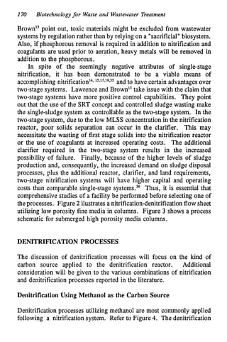 170 Biotechnologyfor Waste and Wastewater Treatment
Brown" point out, toxic materials might be excluded from wastewater
systems by regulation rather than by relying on a "sacrificial" biosystem.
Also, if phosphorous removal is required in addition to nitrification and
coagulants are used prior to aeration, heavy metals will be removed in
addition to the phosphorous.
In spite of the seemingly negative attributes of single-stage
nitrification, it has been demonstrated to be a viable means of
accomplishing nitrifi~ation'~.
15~17~19p35 and to have certain advantages over
two-stage systems. Lawrence and Brown" take issue with the claim that
two-stage systems have more positive control capabilities. They point
out that the use of the SRT concept and controlled sludge wasting make
the single-sludge system as controllable as the two-stage system. In the
two-stage system, due to the low MLSS concentration in the nitrification
reactor, poor solids separation can occur in the clarifier. This may
necessitate the wasting of first stage solids into the nitrification reactor
or the use of coagulants at increased operating costs. The additional
clarifier required in the two-stage system results in the increased
possibility of failure. Finally, because of the higher levels of sludge
production and, consequently, the increased demand on sludge disposal
processes, plus the additional reactor, clarifier, and land requirements,
two-stage nitrification systems will have higher capital and operating
costs than comparable single-stage systems.% Thus, it is essential that
comprehensive studies of a facility be performed before selecting one of
the processes. Figure 2 ilustrates a nitrification-denitrification flow sheet
utilizing low porosity fine media in columns. Figure 3 shows a process
schematic for submerged high porosity media columns.
DENITRIFICATION PROCESSES
The discussion of denitrification processes will focus on the kind of
carbon source applied to the denitrification reactor. Additional
consideration will be given to the various combinations of nitrification
and denitrification processes reported in the literature.
Denitrification Using Methanol as the Carbon Source
Denitrification processes utilizing methanol are most commonly applied
following a nitrification system. Refer to Figure 4. The denitrification
 