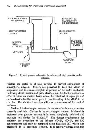 172 Biotechnology for Waste and Wastewater Treatment
- I
-
BACKWASH WATER
TO STORAGE
DENITRIFTCATION
COLUMN
DUMPED
MEDIA -
(TYPICAL)
J-4 ll EFFLUENT TO
CLARIFICATION
OR FILTRATION
rf
DENITRIFICATION
COLUMN
CLARIFIED
BACKWASH
WATER
METHANOL
INFLUENT
7 3 3
BACKWASH
PUMP
PUMP
Figure 3. Typical process schematic for submerged high porosity media
columns.
reactors are sealed or at least covered to prevent entrainment of
atmospheric oxygen. Mixers are provided to keep the MLSS in
suspension and to ensure complete dispersion of the added methanol.
Following denitrification and prior clarification, the denitrification tank
effluent enters an aeration basin where the entrained nitrogen gas and
carbon dioxide bubbles are stripped to permit settling of the MLSS in the
clarifier. The additional aeration will also remove most of the residual
methanol.
Methanol is the cheapest commercial source of carbonaceous matter
currently available. Glucose is the next cheapest source. Methanol is
preferred over glucose because it is more completely oxidized and
produces less sludge for disposal." The dosage requirements for
methanol are dependent on the influent NO,-N, NO,-N, and DO
concentrations and may be computed using Equation (17) which was
presented in a preceding section. It is generally agreed upon that
 