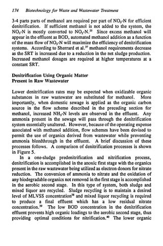 174 Biotechnologyfor Waste and Wastewater Treatment
3-4 parts parts of methanol are required per part of NO3-N for efficient
denitrification. If sufficient methanol is not added to the system, the
NO3-N is mostly converted to NOz-N.33 Since excess methanol will
appear in the effluentas BOD, automated methanol addition as a function
of the mass flow of NO3-Nwill maximize the efficiency of denitrification
systems. According to Sherrard et al.37methanol requirements decrease
as the SRT is increased due to a reduction in the net sludge production.
Increased methanol dosages are required at higher temperatures at a
constant SRT.
Denitrification Using Organic Matter
Resent in Raw Wastewater
Lower denitrification rates may be expected when oxidizable organic
substances in raw wastewater are substituted for methanol. More
importantly, when domestic sewage is applied as the organic carbon
source in the flow scheme described in the preceding section for
methanol, increased NH3-N levels are observed in the effluent. Any
ammonia present in the sewage will pass through the denitrification
system essentiallyunaltered. However, because of the operating expense
associated with methanol addition, flow schemes have been devised to
permit the use of organics derived from wastewater while preventing
ammonia bleedthrough in the effluent. A brief discussion of these
processes follows. A comparison of denitrification processes is shown
in Figure 5.
In a one-sludge predenitrification and nitrification process,
denitrification is accomplished in the anoxic first stage with the organics
present in the raw wastewaterbeing utilized as electrondonors for nitrate
reduction. The conversion of ammonia to nitrate and the oxidation of
any biodegradableorganicsnot removed in the first stage is accomplished
in the aerobic second stage. In this type of system, both sludge and
mixed liquor are recycled. Sludge recycling is to maintain a desired
level of MLVSS concentration3*and mixed liquor recycling is required
to produce a final effluent which has a low residual nitrate
c~ncentration.~~
The low BOD concentration in the denitrification
effluentprevents high organic loadings to the aerobic second stage, thus
providing optimal conditions for nitrification." The lower organic
 