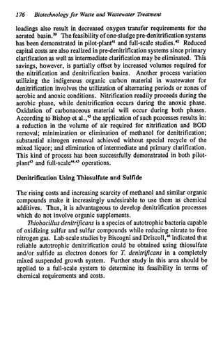 176 Biotechnologyfor Waste and Wastewater Treatment
loadings also result in decreased oxygen transfer requirements for the
aerated bashs Thefeasibilityof one-sludgepredenitrification systems
has been demonstrated in pilot-planel and full-scale studies." Reduced
capital costs are also realized inpredenitrification systems since primary
clarificationas well as intermediateclarificationmay be eliminated. This
savings, however, is partially offset by increased volumes required for
the nitrification and denitrification basins. Another process variation
utilizing the indigenous organic carbon material in wastewater for
denitrification involves the utilization of alternating periods or zones of
aerobic and anoxic conditions. Nitrification readily proceeds during the
aerobic phase, while denitrification occurs during the anoxic phase.
Oxidation of carbonaceous material will occur during both phases.
According to Bishop et al.," the applicationof such processes results in:
a reduction in the volume of air required for nitrification and BOD
removal; minimization or elimination of methanol for denitrification;
substantial nitrogen removal achieved without special recycle of the
mixed liquor; and elimination of intermediate and primary clarification.
This kind of process has been successfully demonstrated in both pilot-
plant'" and full-scalea*" operations.
Denitrification Using Thiosulfate and Sulfide
The rising costs and increasing scarcity of methanol and similar organic
compounds make it increasingly undesirable to use them as chemical
additives. Thus, it is advantageous to develop denitrification processes
which do not involve organic supplements.
7hiobaciZZusdenirrijkans is a species of autotrophicbacteria capable
of oxidizing sulfur and sulfur compounds while reducing nitrate to free
nitrogen gas. Lab-scale studiesby Biscogni and Driscoll,46indicated that
reliable autotrophic denitrification could be obtained using thiosulfate
and/or sulfide as electron donors for T. denitrifcans in a completely
mixed suspended growth system. Further study in this area should be
applied to a full-scale system to determine its feasibility in terms of
chemical requirements and costs.
 