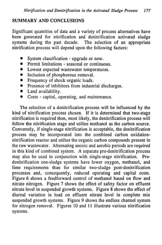 Nitrification and Denitrijkation in the Activated Sludge Process 177
SUMMARY AND CONCLUSIONS
Significant quantities of data and a variety of process alternatives have
been generated for nitrification and denitrification activated sludge
systems during the past decade. The selection of an appropriate
nitrification process will depend upon the following factors:
System classification - upgrade or new.
Permit limitations - seasonal or continuous.
Lowest expected wastewater temperatures.
Inclusion of phosphorous removal.
Frequency of shock organic loads.
Presence of inhibitors from industrial discharges.
Land availability.
Costs - capital, operating, and maintenance.
The selection of a denitrification process will be influenced by the
kind of nitrification process chosen. If it is determined that two-stage
nitrification is required then, most likely, the denitrification process will
follow the nitrification stage and utilize methanol as the carbon source.
Conversely, if single-stage nitrification is acceptable, the denitrification
process may be incorporated into the combined carbon oxidation-
nitrification reactor and utilize the organic carbon compounds present in
the raw wastewater. Alternating anoxic and aerobic periods are required
in this kind of combined system. A separate pre-denitrification process
may also be used in conjunction with single-stage nitrification. Pre-
denitrification one-sludge systems have lower oxygen, methanol, and
lime requirements than for similar two-sludge post-denitrification
processes and, consequently, reduced operating and capital costs.
Figure 6 shows a feedforward control of methanol based on flow and
nitrate nitrogen. Figure 7 shows the effect of safety factor on effluent
nitrate level in suspended growth systems. Figure 8 shows the effect of
diurnal variation in load on effluent nitrate level in complete mix
suspended growth systems. Figure 9 shows the endless channel system
for nitrogen removal. Figures 10 and 11 illustrate various nitrification
systems.
 