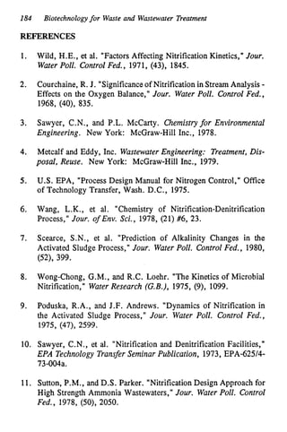 184
REFERENCES
Biotechnologyfor Waste and Wastewater Treatment
1.
2.
3.
4.
5.
6.
7.
8.
9.
10.
11.
Wild, H.E., et al. "Factors Affecting Nitrification Kinetics," Jour.
Water Poll. Control Fed., 1971, (43), 1845.
Courchaine, R. J. "Significance of Nitrification in Stream Analysis -
Effects on the Oxygen Balance," Jour. Water Poll. Control Fed.,
1968, (40), 835.
Sawyer, C.N., and P.L. McCarty. Chemistryfor Environmental
Engineering. New York: McGraw-Hill Inc., 1978.
Metcalf and Eddy, Inc. WastewaterEngineering: Treatment, Dis-
posal, Reuse. New York: McGraw-Hill Inc., 1979.
U.S. EPA, "Process Design Manual for Nitrogen Control," Office
of Technology Transfer, Wash. D.C., 1975.
Wang, L.K., et al. "Chemistry of Nitrification-Denitrification
Process," Jour. o
f Env. Sci., 1978, (21) #6, 23.
Scearce, S.N., et al. "Prediction of Alkalinity Changes in the
Activated Sludge Process," Jour. WaterPoll. Control Fed., 1980,
(52), 399.
Wong-Chong, G.M., and R.C. Loehr. "The Kinetics of Microbial
Nitrification," Water Research (G.B.), 1975, (9), 1099.
Poduska, R.A., and J.F. Andrews. "Dynamics of Nitrification in
the Activated Sludge Process," Jour. Water Poll. Control Fed.,
1975, (47), 2599.
Sawyer, C.N., et al. "Nitrification and Denitrification Facilities,"
EPA Technology Transfer Seminar Publication, 1973, EPA-62514-
73-004a.
Sutton, P.M., and D.S. Parker. "Nitrification Design Approach for
High Strength Ammonia Wastewaters," Jour. Water Poll. Control
Fed., 1978, (50), 2050.
 