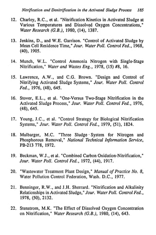 Nitrijkation and Denitrijlcation in the Activated Sludge Process 185
12. Charley, R.C., et al. "Nitrification Kinetics in Activated Sludge at
Various Temperatures and Dissolved Oxygen Concentrations,'
I
Water Research (G.B.), 1980,(
1
4
)
, 1387.
13. Jenkins, D.,
and W.E. Garrison. "Control of Activated Sludge by
Mean Cell ResidenceTime," Jour. WaferPoll. ControlFed., 1968,
(40),1905.
14. Munch, W.L. "Control Ammonia Nitrogen with Single-Stage
Nitrification," Water and Wastes Eng., 1978,(15)#8, 16.
15. Lawrence, A.W., and C.G. Brown. "Design and Control of
Nitrifying Activated Sludge Systems," Jour. Water Poll. Control
Fed., 1976,(
4
8
)
,645.
16. Stover, E.L., et al. "One-Versus Two-Stage Nitrification in the
Activated Sludge Process," Jour. Water Poll. Control Fed., 1976,
(
4
8
)
,645.
1
7
. Young, J.C., et al. "Control Strategy for Biological Nitrification
Systems," Jour. Water Poll. Control Fed., 1979,(
5
1
)
,1824.
18. Mulbarger, M.C. "Three Sludge * System for Nitrogen and
Phosphorous Removal," National Technical Information Service,
PB-213778, 1972.
1
1
9
. Beckman, W.J., et al. "Combined Carbon Oxidation-Nitrification,"
Jour. Water Poll. Control Fed., 1972,(44),1917.
20. "Wastewater Treatment Plant Design," Manual of Practice No. 8,
Water Pollution Control Federation, Wash. D.C., 1977.
21. Benninger, R.W., and J.H. Sherrard. "Nitrification and Alkalinity
Relationships in Activated Sludge," Jour. WaterPoll. ControlFed.,
1978,(SO), 2132.
22. Stenstrom, M.K. "The Effect of Dissolved Oxygen Concentration
on Nitrification," WaterResearch (G.B.), 1980,(
1
4
)
,643.
 