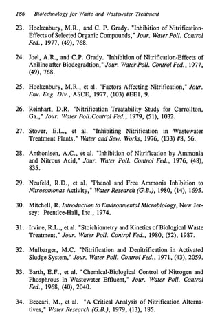 186 Biotechnologyfor Waste and Wastewater Treatment
23. Hockenbury, M.R., and C. P. Grady. "Inhibition of Nitrification-
Effects of Selected Organic Compounds, '' Jour. WaterPoll. Control
Fed., 1977, (49), 768.
24. Joel, A.R., and C.P. Grady. "Inhibition of Nitrification-Effects of
Aniline after Biodegradtion," Jour. WaterPoll. ControlFed., 1977,
(49), 768.
25. Hockenbury, M.R., et al. "Factors Affecting Nitrification," Jour.
Env. Eng. Div., ASCE, 1977, (103) #EE1, 9.
26. Reinhart, D.R. "Nitrification Treatability Study for Carrollton,
Ga.," Jour. WaterPoll.Control Fed., 1979, (51), 1032.
27. Stover, E.L., et al. "Inhibiting Nitrification in Wastewater
Treatment Plants," Water and Sew. Works, 1976, (133) #8, 56.
28. Anthonisen, A.C., et al. "Inhibition of Nitrification by Ammonia
and Nitrous Acid," Jour. Water Poll. Control Fed., 1976, (48),
835.
29. Neufeld, R.D., et al. "Phenol and Free Ammonia Inhibition to
Nitrosomonas Activity," WaterResearch (G.B.), 1980, (14), 1695.
30. Mitchell, R. Introduction toEnvironmentalMicrobiology, New Jer-
sey: Prentice-Hall, Inc., 1974.
31. Irvine, R.L., et al. "Stoichiometry and Kinetics of Biological Waste
Treatment," Jour. WaterPoll. ControlFed., 1980, (52), 1987.
32. Mulbarger, M.C. "Nitrification and Denitrification in Activated
Sludge System," Jour. WaterPoll. Control Fed., 1971, (43), 2059.
33. Barth, E.F., et al. "Chemical-Biological Control of Nitrogen and
Phosphrous in Wastewater Effluent," Jour. Water Poll. Control
Fed., 1968, (40), 2040.
34. Beccari, M., et al. "A Critical Analysis of Nitrification Alterna-
tives," WaterResearch (G.B.),
1979, (13), 185.
 