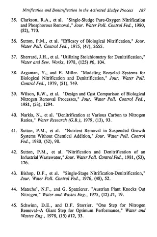 Nitrification and Denitripcation in the Activated Sludge Process 187
35. Clarkson, R.A., et al. "Single-Sludge Pure-Oxygen Nitrification
and Phosphorous Removal," Jour. WaterPoll. ControlFed., 1980,
(52), 770.
36. Sutton, P.M., et al. "Efficacy of Biological Nitrification," Jour.
Water Poll. Control Fed., 1975, (47), 2655.
37. Sherrard, J.H., et al. "Utilizing Stoichiometry for Denitrification,"
Water and Sew. Works, 1978, (125) #6, 104.
38. Argaman, Y . , and E. Miller. "Modeling Recycled Systems for
Biological Nitrification and Denitrification," Jour. Water Poll.
Control Fed., 1979, (51), 749.
39. Wilson, R.W., et al. "Design and Cpst Comparison of Biological
Nitrogen Removal Processes," Jour. Water Poll. Control Fed.,
1981, (53), 1294.
40. Narkis, N., et al. "Denitrification at Various Carbon to Nitrogen
Ratios," Water Research (G.B.), 1979, (13), 93.
41. Sutton, P.M., et al. "Nutrient Removal in Suspended Growth
Systems Without Chemical Addition," Jour. Water Poll. Control
Fed., 1980, (52), 98.
42. Sutton, P.M., et al. "Nitrification and Denitrification of an
Industrial Wastewater," Jour. WaterPoll. ControlFed., 1981, (53),
176.
43. Bishop, D.F., et al. "Single-Stage Nitrification-Denitrification,"
Jour. Water Poll. Control Fed., 1976, (48), 52.
44. Matsche', N.F., and G. Spatzierer. "Austrian Plant Knocks Out
Nitrogen," Water and WastesEng., 1975, (12) #1, 19.
45. Schwinn, D.E., and D.F. Storrier. "One Step for Nitrogen
Removal--A Giant Step for Optimum Performance," Water and
Wastes Eng., 1978, (15) #12, 33.
 