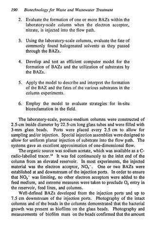190
2.
3.
4.
5.
6.
Biotechnologyfor Waste and Wastewater Treatment
Evaluate the formation of one or more BAZs within the
laboratory-scale column when the electron acceptor,
nitrate, is injected into the flow path.
Using the laboratory-scale columns, evaluate the fate of
commonly found halogenated solvents as they passed
through the BAZs.
Develop and test an efficient computer model for the
formation of BAZs and the utilization of substrates by
the BAZs.
Apply the model to describe and interpret the formation
of the BAZ and the fates of the various substrates in the
column experiments.
Employ the model to evaluate strategies for in-situ
bioreclamation in the field.
The laboratory-scale, porous-medium columns were constructed of
2.5-cm inside diameter by 22.5-cm long glass tubes and were filled with
3-mm glass beads. Ports were placed every 2.5 cm to allow for
sampling and/or injection. Special injection assemblies were designed to
allow for uniform planar injection of substrate into the flow path. The
systems gave an excellent approximation of one-dimensional flow.
The organic source was sodium acetate, which was available as a C-
radio-labelled tracer.'" It was fed continuously to the inlet end of the
column from an elevated reservoir. In most experiments, the injected
material was the electron acceptor, NO,-. One or two BAZs were
established at and downstream of the injection ports. In order to ensure
that NO3- was limiting, no other electron acceptors were added to the
feed medium, and extreme measures were taken to preclude 0, entry in
the reservoir, feed lines, and columns.
Well-defined BAZs developed from the injection ports and up to
7.5 cm downstream of the injection ports. Photography of the intact
columns and of the beads in the columns demonstrated that the bacterial
growth was present as biofilms on the glass beads. Photography and
measurements of biofilm mass on the beads confirmed that the amount
 