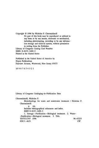 Copyright 0 1996 by Nicholas P. Cheremisinoff
No part of this book may be reproduced or utilized in
any form or by any means, electronic or mechanical,
including photocopying, recording or by any informa-
tion storage and retrieval system, without permission
in writing from the Publisher.
Library of Congress Catalog Card Number:
Printed in the United States
ISBN: 0-8155-1409-3
Published in the United States of America by
Noyes Publications
Fairview Avenue, Westwood, New Jersey 07675
10 9 8 7 6 5 4 3 2 1
Library of Congress Cataloging-in-Publication Data
Cheremisinoff, Nicholas P.
Biotechnology for waste and wastewater treatment / Nicholas P.
Cheremisnoff.
p. cm.
Includes bibliographical references and index.
1. Sewage--Purification--Biological treatment. 2
. Water-
-Purification--Biological treatment. I. Title.
TD755.C547 1996 96-45255
628.3--d~21 CIP
ISBN 0-8155-1409-3
 