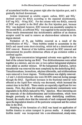 In-Situ Bioreclamation o
f Contaminated Groundwater 191
of accumulated biofilm was greatest right after the injection port, and it
gradually declined downstream.
Acetate (expressed as soluble organic carbon, SOC) and NO3-
declined across the BAZs according to the expected stoichiometry,
0.67 mg NO3- -N/mg SOC. For the column with two BAZs, removal
of SOC was partial in the BAZ after the first injection port, because
NO3- was depleted; however, SOC removal was essentially complete in
the second BAZ, as sufficient NO3- was supplied in the second injection.
These results demonstrated that stoichiometric addition of an electron
acceptor could be used to remove an electron-donor substrate to the
degree desired.
Formation of N, gas bubbles occurred as a result of the
denitrification of NO3-. These bubbles tended to accumulate in the
BAZs and caused some short-circuiting, which led to a deterioration of
SOC removal. Removal of the bubbles restored the SOC removal and
demonstrated the possible deleterious effects of gas evolution within a
confined aquifer.
Eight trace-concentration halogenated solvents were applied to the
feed of the column having one BAZ. Two dichlorobenzenes were added
together as a mixture, and six one- or two-carbon halogenated aliphatics
were added as another mixture. Of the halogenated aliphatics, carbon
tetrachloride was removed the most completely by the denitrifying BAZ.
Tetrachloroethane, bromoform, ethylene dibromide, and trichloroethene
were removed to lower degrees. Trichloroethane was slightly removed.
1,2 and 1,3-dichlorobenzene also were 20-30% removed during passage
through the BAZ. Significant increases in the fractional removal were
effected as the liquid flow velocity was decreased, which increased the
contact time in the BAZ. These results are especially significant for two
reasons. First, they show that common groundwater contaminants were
degradable in the BAZs induced by NO3- injection. Most interesting are
the removals of the dichlorobenzenes and.trichloroethene, which were
thought previously to be refractory under denitrifying conditions.
Second, the results show that the removals of each compound depended
upon the degradation kinetics of the particular compound and the contact
time in the BAZ.
Modeling of the formation of a BAZ was based on application of
biofilm kinetics to solute transport in porous media. A steady-state-
biofilm model was incorporated into a one-dimensional, steady-state,
 