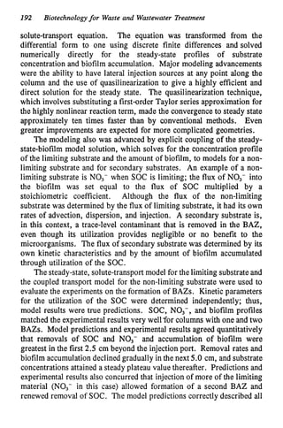192 Biotechnologyfor Waste and Wastewater Treatment
solute-transport equation. The equation was transformed from the
differential form to one using discrete finite differences and solved
numerically directly for the steady-state profiles of substrate
concentration and biofilm accumulation. Major modeling advancements
were the ability to have lateral injection sources at any point along the
column and the use of quasilinearization to give a highly efficient and
direct solution for the steady state. The quasilinearization technique,
which involves substituting a first-order Taylor series approximation for
the highly nonlinear reaction term, made the convergence to steady state
approximately ten times faster than by conventional methods. Even
greater improvements are expected for more complicated geometries.
The modeling also was advanced by explicit coupling of the steady-
state-biofilm model solution, which solves for the concentration profile
of the limiting substrate and the amount of biofilm, to models for a non-
limiting substrate and for secondary substrates. An example of a non-
limiting substrate is NO3- when SOC is limiting; the flux of NO3- into
the biofilm was set equal to the flux of SOC multiplied by a
stoichiometric coefficient. Although the flux of the non-limiting
substrate was determined by the flux of limiting substrate, it had its own
rates of advection, dispersion, and injection. A secondary substrate is,
in this context, a trace-level contaminant that is removed in the BAZ,
even though its utilization provides negligible or no benefit to the
microorganisms. The flux of secondary substrate was determined by its
own kinetic characteristics and by the amount of biofilm accumulated
through utilization of the SOC.
The steady-state, solute-transport model for the limiting substrate and
the coupled transport model for the non-limiting substrate were used to
evaluate the experiments on the formation of BAZs. Kinetic parameters
for the utilization of the SOC were determined independently; thus,
model results were true predictions. SOC, NO3-, and biofilm profiles
matched the experimental results very well ‘forcolumns with one and two
BAZs. Model predictions and experimental results agreed quantitatively
that removals of SOC and NO3- and accumulation of biofilm were
greatest in the first 2.5 cm beyond the injection port. Removal rates and
biofilm accumulation declined gradually in the next 5.0 cm, and substrate
concentrations attained a steady plateau value thereafter. Predictions and
experimental results also concurred that injection of more of the limiting
material (NO3- in this case) allowed formation of a second BAZ and
renewed removal of SOC. The model predictions correctly described all
 