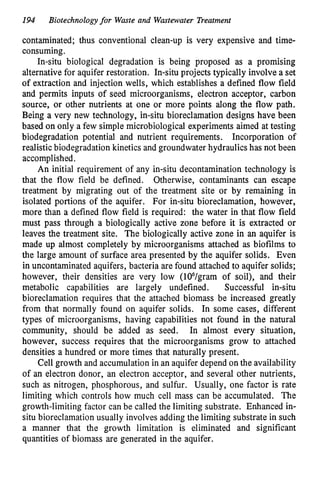 194 Biotechnologyfor Waste and Wastewater Treatment
contaminated; thus conventional clean-up is very expensive and time-
consuming.
In-situ biological degradation is being proposed as a promising
alternative for aquifer restoration. In-situ projects typically involve a set
of extraction and injection wells, which establishes a defined flow field
and permits inputs of seed microorganisms, electron acceptor, carbon
source, or other nutrients at one or more points along the flow path.
Being a very new technology, in-situ bioreclamation designs have been
based on only a few simple microbiological experiments aimed at testing
biodegradation potential and nutrient requirements. Incorporation of
realistic biodegradation kinetics and groundwater hydraulics has not been
accomplished.
An initial requirement of any in-situ decontamination technology is
that the flow field be defined. Otherwise, contaminants can escape
treatment by migrating out of the treatment site or by remaining in
isolated portions of the aquifer. For in-situ bioreclamation, however,
more than a defined flow field is required: the water in that flow field
must pass through a biologically active zone before it is extracted or
leaves the treatment site. The biologically active zone in an aquifer is
made up almost completely by microorganisms attached as biofilms to
the large amount of surface area presented by the aquifer solids. Even
in uncontaminated aquifers, bacteria are found attached to aquifer solids;
however, their densities are very low (106/gram of soil), and their
metabolic capabilities are largely undefined. Successful in-situ
bioreclamation requires that the attached biomass be increased greatly
from that normally found on aquifer solids. In some cases, different
types of microorganisms, having capabilities not found in the natural
community, should be added as seed. In almost every situation,
however, success requires that the microorganisms grow to attached
densities a hundred or more times that naturally present.
Cell growth and accumulation in an aquifer depend on the availability
of an electron donor, an electron acceptor, and several other nutrients,
such as nitrogen, phosphorous, and sulfur. Usually, one factor is rate
limiting which controls how much cell mass can be accumulated. The
growth-limiting factor can be called the limiting substrate. Enhanced in-
situ bioreclamation usually involves adding the limiting substrate in such
a manner that the growth limitation is eliminated and significant
quantities of biomass are generated in the aquifer.
 