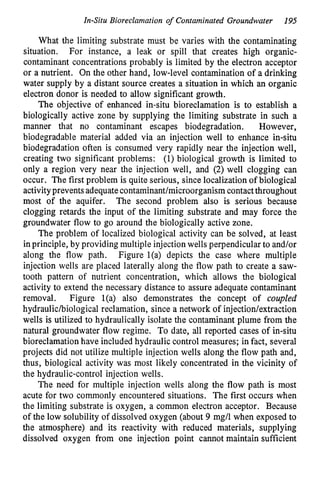 In-Situ Bioreclamation of Contaminated Groundwater 195
What the limiting substrate must be varies with the contaminating
situation. For instance, a leak or spill that creates high organic-
contaminant concentrations probably is limited by the electron acceptor
or a nutrient. On the other hand, low-level contamination of a drinking
water supply by a distant source creates a situation in which an organic
electron donor is needed to allow significant growth.
The objective of enhanced in-situ bioreclamation is to establish a
biologically active zone by supplying the limiting substrate in such a
manner that no contaminant escapes biodegradation. However,
biodegradable material added via an injection well to enhance in-situ
biodegradation often is consumed very rapidly near the injection well,
creating two significant problems: (1) biological growth is limited to
only a region very near the injection well, and (2) well clogging can
occur. The first problem is quite serious, since localization of biological
activityprevents adequatecontaminant/microorganism contact throughout
most of the aquifer. The second problem also is serious because
clogging retards the input of the limiting substrate and may force the
groundwater flow to go around the biologically active zone.
The problem of localized biological activity can be solved, at least
in principle, by providing multiple injection wells perpendicular to and/or
along the flow path. Figure l(a) depicts the case where multiple
injection wells are placed laterally along the flow path to create a saw-
tooth pattern of nutrient concentration, which allows the biological
activity to extend the necessary distance to assure adequate contaminant
removal. Figure l(a) also demonstrates the concept of coupled
hydraulichiological reclamation, since a network of injection/extraction
wells is utilized to hydraulically isolate the contaminant plume from the
natural groundwater flow regime. To date, all reported cases of in-situ
bioreclamation have included hydraulic control measures; in fact, several
projects did not utilize multiple injection wells along the flow path and,
thus, biological activity was most likely concentrated in the vicinity of
the hydraulic-control injection wells.
The need for multiple injection wells along the flow path is most
acute for two commonly encountered situations. The first occurs when
the limiting substrate is oxygen, a common electron acceptor. Because
of the low solubility of dissolved oxygen (about 9 mg/l when exposed to
the atmosphere) and its reactivity with reduced materials, supplying
dissolved oxygen from one injection point cannot maintain sufficient
 