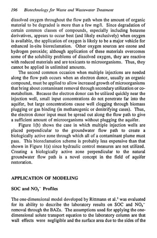 196 Biotechnologyfor Waste and Wastewater Treatment
dissolved oxygen throughout the flow path when the amount of organic
material to be degraded is more than a few mg/l. Since degradation of
certain common classes of compounds, especially including benzene
derivatives, appears to occur best (and likely exclusively) when oxygen
is available, the application of oxygen is likely to be a major vehicle for
enhanced in-situ bioreclamation. Other oxygen sources are ozone and
hydrogen peroxide; although application of these materials overcomes
some of the solubility problems of dissolved oxygen, they are reactive
with reduced materials and are toxicants to microorganisms. Thus, they
cannot be applied in unlimited amounts.
The second common occasion when multiple injections are needed
along the flow path occurs when an electron donor, usually an organic
compound, must be applied to allow increased growth of microorganisms
that bring about contaminant removal through secondary utilization or co-
metabolism. Because the electron donor can be utilized quickly near the
injection well, small input concentrations do not penetrate far into the
aquifer, but large concentrations cause well clogging through biomass
plugging or gas binding (in methanogenic or denitrifying cases). Thus,
the electron donor input must be spread out along the flow path to give
a sufficient amount of microorganisms without plugging the aquifer.
Figure l(b) shows the case in which multiple injection wells are
placed perpendicular to the groundwater flow path to create a
biologically active zone through which all of a contaminant plume must
pass. This bioreclamation scheme is probably less expensive than that
shown in Figure l(a) since hydraulic control measures are not utilized.
Creating a biologically active zone perpendicular to the natural
groundwater flow path is a novel concept in the field of aquifer
restoration.
APPLICATION OF MODELING
SOC and NO,- Profiles
The one-dimensional model developed by Rittmann et al.' was evaluated
for its ability to describe the laboratory results on SOC and NO3-
removal through the BAZs. The assumptions used for applying the one-
dimensional solute transport equation to the laboratory column are that
wall effects were negligible and the surface area due to the sides of the
 