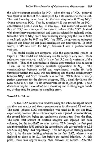 In-Situ Bioreclamation of Contaminated Groundwater 199
the solute-transport equation for NO3- when the rate of NO3- removal
was equal to the flux of SOC multiplied by a stoichiometric coeffcient.
The stoichiometry was found in the laboratory to be 0.67 mg NO3-
-N/mg acetate as SOC. That is, equation (4.2) was solved for the NO3-
concentration profile with J N 0 3 = 0.67 Jsoc. The numerical values for
flux of NO3- were computed from stored values of the SOC obtained
with the primary substrate model and were calculated for each grid point.
Sincethe rates of NO3- were determined by multiplying the flux of SOC
at each grid point by 0.67 mg N03-/mg SOC, the governing transport
equation was linear, so that quasilinearization was not required. In other
words, dJ/dS was zero for NO3-, because J was a predetermined
constant.
The model results are compared with the experimental results in
Figure 2. The model and laboratory results compare very well. Both
substrates were removed rapidly in the first 5.0 cm downstream of the
injection. They then approached a plateau concentration beyond about
10 cm, as the SOC primary substrate’ approached its S-. The
correspondence between model and experimental results for both
substrates verifies that SOC was rate limiting and that the stoichiometry
between NO3- and SOC removals was correct. While there is nearly
perfect agreement for the electron acceptor, NO3-, small deviations for
SOC occur at 5.0 and 7.5 cm downstream of the injection port. These
deviations may be the result of short circuiting due to nitrogen gas build-
up, or they may be caused by sampling error.
Two-BAZ Column
The two-BAZ column was modeled using the solute transport model
and the same reactor and kinetic parameters as for the one-BAZ column.
The same influent SOC concentration was used as in the one-BAZ
experiment; however, the electron acceptor was injected in two locations,
the second injection being ten centimeters downstream from the first.
The same total amount of electron acceptor was injected into both
columns, but the two-BAZ column received 25% through the first port
and the remaining 75% through the second port; this corresponds to 1.92
and 5.52 mg NO3- -N/1 respectively. This two-injection strategy caused
NO3- to be the rate limiting substrate in the first BAZ, where it was
depleted to close to its Smi, just before the second injection. At this
point, there was approximately 5G% removal of acetate. After the
 