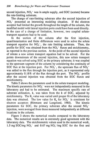 200 Biotechnologyfor Waste and Wastewater Treatment
second injection, NO3- was in ample supply, and SOC (acetate) became
the rate-limiting substrate.
The change of rate-limiting substrate after the second injection of
NO3- presented an interesting modeling situation. If the electron
acceptor had limited the growth throughout the length of the column, the
modified model with lateral injection ports could have been used directly.
In the case of a change of limitation, however, two coupled solute-
transport equations had to be used.
In the section of the column after the first injection,
quasilinearization and finite differences were used to solve the solute
transport equation for NO3-, the rate limiting substrate. Then, the
profile for SOC was obtained from the NO3- fluxes and stoichiometry,
as reported in the previous section. At the point of the second injection
of nitrate a new solute transport equation had to be solved. For the
points downstream of the second injection, this new solute transport
equation was solved using SOC as the primary substrate; it was coupled
to the upstream segment of the column byqconsidering the continuity of
SOC flux at the injection port. For NO3-, the upstream flux of NO3-
was added to the flux through the injection port, as it represented only
approximately 0.18% of the flux through the port. The NO3- profile
after the second injection was obtained from the SOC fluxes and
stoichiometry.
Table 2 shows the parameters used in the solute transport modeling.
The kinetic parameters for NO,- were not independently measured in the
laboratory and had to be estimated. The maximum specific rate of
substrate utilization, k, was taken from the k of SOC, adjusted by
stoichiometry. The K, value was varied until proper fit of the laboratory
data was obtained. The low value for K, for NO3- is consistent for
electron acceptors (Rittmann and Langeland, 1985). The kinetic
parameters for SOC, the primary substrate after the second NO3-
injection, were averaged from those measured independently at different
locations in the column.
Figure 3 shows the numerical results compared to the laboratory
data. The numerical results are in extremely good agreement with the
laboratory data. The stoichiometric values used in the numerical work,
1.5 mg SOC/mg NO3- and 0.67 mg N03-/mg SOC for the first and
 