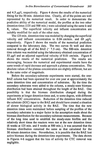 Zn-Situ Bioreclamation o
f Contaminated Groundwater 205
and 4.5 pg/l, respectively. Figure 4 shows the results of the numerical
fitting for the 50-min. detention time. Clearly, all of the points are well
represented by the numerical result. In order to demonstrate the
predictive ability of the numerical model, the profiles at the two other
detention times (125 and 500 min.) were calculated using the same k and
K. values. The superficial velocity and influent concentration are
suitably modified for each of the other runs.
The 125-min. detentiontime was modeled by changing the superficial
velocity and influent concentration to 0.04 cm/min. and 69 pg/l,
respectively. Figure 5 shows the results of the numerical prediction
compared to the laboratory data. The two curves fit well and show
removal through all of the BAZ (- 7.5 cm). The 500-min. detention
time column was modeled using the laboratory obtained concentration of
53 pg/l and an adjusted superficial velocity of 0.01 cm/min. Figure 6
shows the results of the numerical prediction. The results are
encouraging, because the numerical and experimental results have the
same trends of rapid decrease and approach a plateau concentration. The
absolute values of the plateau concentration are slightly different, but are
in the same order of magnitude.
Before the secondary-substrate experiments were started, the one-
BAZ column had been operated for over one year at approximately the
same detention time and concentration of substrates. By the time the
secondary substrates were added to the column, a steady-state biomass
distribution had been attained throughout the length of the BAZ. One
possibility is that the biomass distribution changed during the
experiments at longer detention times and, to some degree, with different
influent SOC concentrations. Reduction of the detention time reduced
the substrate (SOC) input to the BAZ and should have created a situation
of slower biological activity in the BAZ. The time that the new
detention times were maintained before sampling of the profiles of the
secondary substrates is a major factor in @e assumption made about the
biomass distribution for the secondary-substrate measurements. Because
of the long time used to establish the steady-state biofilm and the
relatively short times the reactors were run at the new detention times
(6 weeks at 125min. and 5 weeks at 500 min.), it was assumed that the
biomass distribution remained the same as that calculated for the
50 minute detention time. Nevertheless, it is possible that the BAZ lost
active biomass during the detention-time experiments. The data shown
in Figures 4-6 suggest that the loss of activity for CTC removal was
negligible.
 