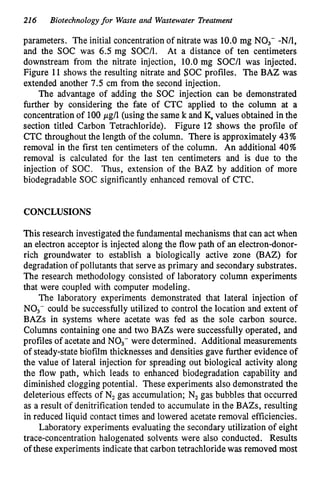 216 Biotechnologyfor Waste and Wastewater Treatment
parameters. The initial concentration of nitrate was 10.0 mg NO,- -N/l,
and the SOC was 6.5 mg S O U . At a distance of ten centimeters
downstream from the nitrate injection, 10.0 mg SOC/l was injected.
Figure 11 shows the resulting nitrate and SOC profiles. The BAZ was
extended another 7.5 cm from the second injection.
The advantage of adding the SOC injection can be demonstrated
further by considering the fate of CTC applied to the column at a
concentration of 100pg/l (using the same k and K.values obtained in the
section titled Carbon Tetrachloride). Figure 12 shows the profile of
CTC throughout the length of the column. There is approximately 43%
removal in the first ten centimeters of the column. An additional 40%
removal is calculated for the last ten centimeters and is due to the
injection of SOC. Thus, extension of the BAZ by addition of more
biodegradable SOC significantly enhanced removal of CTC.
CONCLUSIONS
This research investigated the fundamental mechanisms that can act when
an electron acceptor is injected along the flow path of an electron-donor-
rich groundwater to establish a biologically active zone (BAZ) for
degradation of pollutants that serve as primary and secondary substrates.
The research methodology consisted of laboratory column experiments
that were coupled with computer modeling.
The laboratory experiments demonstrated that lateral injection of
NO3- could be successfully utilized to control the location and extent of
BAZs in systems where acetate was fed as the sole carbon source.
Columns containing one and two BAZs were successfully operated, and
profiles of acetate and NO3- were determined. Additional measurements
of steady-state biofilm thicknesses and densities gave further evidence of
the value of lateral injection for spreading out biological activity along
the flow path, which leads to enhanced biodegradation capability and
diminished clogging potential. These experiments also demonstrated the
deleterious effects of N2gas accumulation; N2gas bubbles that occurred
as a result of denitrification tended to accumulate in the BAZs, resulting
in reduced liquid contact times and lowered acetate removal efficiencies.
Laboratory experiments evaluating the secondary utilization of eight
trace-concentration halogenated solvents were also conducted. Results
of these experiments indicate that carbon tetrachloride was removed most
 