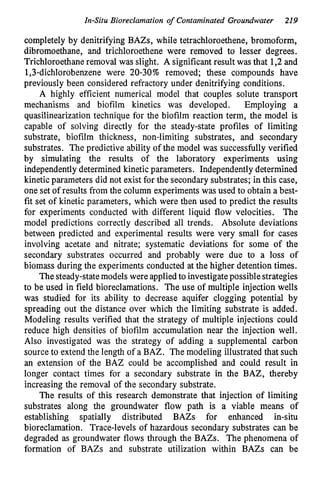 In-Situ Bioreclamation of Contaminated Groundwater 219
completely by denitrifying BAZs, while tetrachloroethene, bromoform,
dibromoethane, and trichloroethene were removed to lesser degrees.
Trichloroethane removal was slight. A significant result was that 1,2 and
1,3-dichlorobenzene were 20-30% removed; these compounds have
previously been considered refractory under denitrifying conditions.
A highly efficient numerical model that couples solute transport
mechanisms and biofilm kinetics was developed. Employing a
quasilinearization technique for the biofilm reaction term, the model is
capable of solving directly for the steady-state profiles of limiting
substrate, biofilm thickness, non-limiting substrates, and secondary
substrates. The predictive ability of the model was successfully verified
by simulating the results of the laboratory experiments using
independently determined kinetic parameters. Independently determined
kinetic parameters did not exist for the secondary substrates; in this case,
one set of results from the column experiments was used to obtain a best-
fit set of kinetic parameters, which were t4en used to predict the results
for experiments conducted with different liquid flow velocities. The
model predictions correctly described all trends. Absolute deviations
between predicted and experimental results were very small for cases
involving acetate and nitrate; systematic deviations for some of the
secondary substrates occurred and probably were due to a loss of
biomass during the experiments conducted at the higher detention times.
The steady-state models were applied to investigatepossible strategies
to be used in field bioreclamations. The use of multiple injection wells
was studied for its ability to decrease aquifer clogging potential by
spreading out the distance over which the limiting substrate is added.
Modeling results verified that the strategy of multiple injections could
reduce high densities of biofilm accumulation near the injection well.
Also investigated was the strategy of adding a supplemental carbon
source to extend the length of a BAZ. The modeling illustrated that such
an extension of the BAZ could be accomplished and could result in
longer contact times for a secondary substrate in the BAZ, thereby
increasing the removal of the secondary substrate.
The results of this research demonstrate that injection of limiting
substrates along the groundwater flow path is a viable means of
establishing spatially distributed BAZs for enhanced in-situ
bioreclamation. Trace-levels of hazardous secondary substrates can be
degraded as groundwater flows through the BAZs. The phenomena of
formation of BAZs and substrate utilization within BAZs can be
 