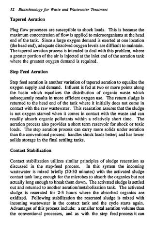 12 Biotechnologyfor Waste and Wastewater Treatment
Tapered Aeration
Plug flow processes are susceptible to shock loads. This is because the
maximum concentrationof flow is applied to microorganisms at the head
end of the tank. Since a large oxygen demand is exerted at one location
(thehead end), adequatedissolvedoxygenlevels aredifficultto maintain.
The tapered aerationprocess is intendedto deal with this problem, where
a greater portion of the air is injected at the inlet end of the aeration tank
where the greatest oxygen demand is required.
Step Feed Aeration
Step feed aeration is another variation of tapered aeration to equalizethe
oxygen supply and demand. Influent is fed at two or more points along
the basin which equalizes the distribution of organic waste which
subsequently results in more efficient oxygen use. The return sludge is
returned to the head end of the tank where it initially does not come in
contact with the raw wastewater. This reaeration assures that the sludge
is not oxygen starved when it comes in contact with the waste and can
readily absorb organic pollutants within a relatively short time. The
aeration process also provides a short term reservoir for shock or toxic
loads. The step aeration process can carry more solids under aeration
than the conventionalprocess: handles shockloads better; and has lower
solids storage in the final settling tanks.
Contact Stabilization
Contact stabilization utilizes similar principles of sludge reaeration as
discussed in the step-feed process. In this system the incoming
wastewater is mixed briefly (20-30 minutes) with the activated sludge
contact tank long enough for the microbes $0absorb the organics but not
actually long enoughto break them down. The activatedsludge is settled
out and returned to another aeratiodmetabolization tank. The activated
sludge is reaerated for 2-3 hours where the absorbed organics are
oxidized. Following stabilization the reaerated sludge is mixed with
incoming wastewater in the contact tank and the cycle starts again.
Advantages of this process include: a smaller total aeration volume than
the conventional processes, and as with the step feed process it can
 