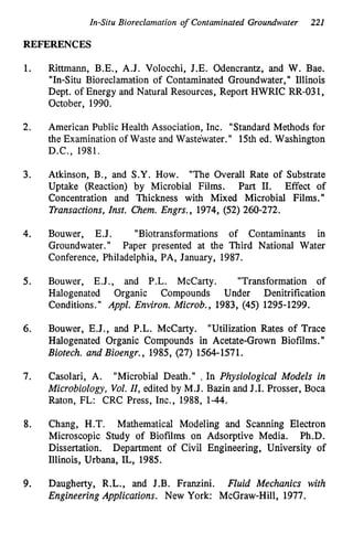 In-Situ Bioreclamation of Contaminated Groundwater 221
REFERENCES
1.
2.
3.
4.
5.
6.
7.
8.
9.
Rittmann, B.E., A.J. Volocchi, J.E. Odencrantz, and W. Bae.
"In-Situ Bioreclamation of Contaminated Groundwater," Illinois
Dept. of Energy and Natural Resources, Report HWRIC RR-031,
October, 1990.
American Public Health Association, Inc. "Standard Methods for
the Examination of Waste and Wastewater." 15th ed. Washington
D.C., 1981.
Atkinson, B., and S.Y. How. "The Overall Rate of Substrate
Uptake (Reaction) by Microbial Films. Part 11. Effect of
Concentration and Thickness with Mixed Microbial Films. I'
Transactions, Znst. Chem. Engrs., 1974, (52) 260-272.
Bouwer, E.J. "Biotransformations of Contaminants in
Groundwater." Paper presented at the Third National Water
Conference, Philadelphia, PA, January, 1987.
Bouwer, E.J., and P.L. McCarty. "Transformation of
Halogenated Organic Compounds Under Denitrification
Conditions." Appl. Environ. Microb., 1983, (45) 1295-1299.
Bouwer, E.J., and P.L. McCarty. "Utilization Rates of Trace
Halogenated Organic Compounds in Acetate-Grown Biofilms.'I
Biotech. and Bioengr., 1985, (27) 1564-1571.
Casolari, A. "Microbial Death." , In Physiological Models in
Microbiology, Vol. ZI,edited by M.J. Bazin and J.I. Prosser, Boca
Raton, FL: CRC Press, Inc., 1988, 1-44.
Chang, H.T.
Microscopic Study of Biofilms on Adsorptive Media.
Dissertation.
Illinois, Urbana, IL, 1985.
Mathematical Modeling and Scanning Electron
Ph.D.
Department of Civil Engineering, University of
Daugherty, R.L., and J.B. Franzini. Fluid Mechanics with
Engineering Applications. New York: McGraw-Hill, 1977.
 