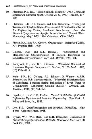 222 Biotechnologyfor Waste and Wastewater Treatment
10.
11.
12.
13.
14.
15.
16.
17.
18.
Flathman, P.E. et al. "BiologicalSpill Cleanup." Proc. Technical
Seminar on Chemical Spills, October 25-27, 1983; Toronto, 117-
130.
Flathman, P.E., J.R. Quince, and L.S. Bottomley. "Biological
Treatment of Ethylene Glycol-ContaminatedGroundwater at Naval
Air Engineering Center, Lakehurst, New Jersey. Proc. 4th
National Symposium on Aquifer Restoration and Ground Water
Monitoring, May 23-25, 1984; Columbus, Ohio, 23-25.
Freeze, R.A., and J.A. Cherry. Groundwater. Englewood Cliffs,
NJ: Prentice-Hall., 1979.
Ghiorse, W.C., and D.L. Balkwill. "Enumeration and
Morphological Characterization of Bacteria Indigenous to
Subsurface Environments." Dev. Ind. Microb., 1983, 24.
Kobayashi, H., and B.E. Rittmann. "Microbial Removal of
Hazardous Organic Compounds." Environ. Sci. Technol., 1982,
(16) 170A-181A.
Kuhn, E.P., P.J. Colberg, J.L. Schnoor, 0. Wanner, A.F.B.
Zehnder,and R.P. Schwarzenbach. "Microbial Transformations
of Substituted Benzenes during Infiltration of River Water to
Groundwater: Laboratory Column Studies." Environ. Sci.
Technol., 1985, (19) 961-968.
Lapidus, L., and G.F. Pinder. Numerical Solution of Partial
DifSerential Equation in Science and Engineering. New York: J.
Wiley and Sons, Inc, 1982.
Lee, E.S. Quasilinearization and Invariant Imbedding. New
York: Academic Press, 1968.
Lyman, W.J., W.F. Reehl, and D.H. Rosenblatt. Handbook o
f
ChemicalPropertyEstimationMethods. New York: McGraw-Hill
Book Co., 1982.
 