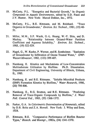 In-Situ Bioreclamation of Contaminated Groundwater 223
19.
20.
21.
22.
23.
24.
25.
26.
27.
McCarty, P.L. "Energetics and Bacterial Growth," In Organic
Compounds in Aquatic Environments, edited by S.D. Faust and
J.V. Hunter. New York: Marcel Dekker, Inc., 1972.
McCarty, P.L., B.E. Rittmann, and M. Reinhard. "Trace
Organics in Groundwater," Environ. Sci. Technol., 1981, (15) 40-
51.
Miller, M.M., S.P. Wasik, G.-L. Huang, W.-Y. Shiu, and D.
Mackay. "Relationship between Octanol-Water Partition
Coefficient and Aqueous Solubility," Environ. Sci. Technol.,
1985, (19) 522-529.
Nagel, G., W. Kuehn, P. Werner, and H. Sontheimer. "Sanitation
of Groundwater by Infiltration of Ozone Treated Water," G W -
Wasser/Abwasser, 1982, (123) 399-407.
Namkung, E. Kinetics and Mechanisms of Low-Concentration
Multisubstrate Utilization by Biofilms. Ph.D. Dissertation.
Department of Civil Engineering, University of Illinois, Urbana,
IL, 1985.
Namkung, E. and B.E. Rittmann. "Soluble Microbial Products
(SMP) Formation Kinetics by Biofilms," Water Research, 1986,
(20) 795-806.
Namkung, E., R.G. Stratton, and B.E. Rittmann. "Predicting
Removal of Trace-Organic Compounds by Biofilms," J. Water
Poll. Control Fed., 1983, (55) 1366-1372.
Parker, G.A. In ColorimetricDeterminationo
f Nonmetals, edited
by D.R. Boltz and Z.A. Howell. New York: J. Wiley and Sons,
1928.
Rittmann, B.E. "Comparative Performance of Biofilm Reactor
Types," Biotech. and Bioengr., 1982a, (24) 1341-1370.
 