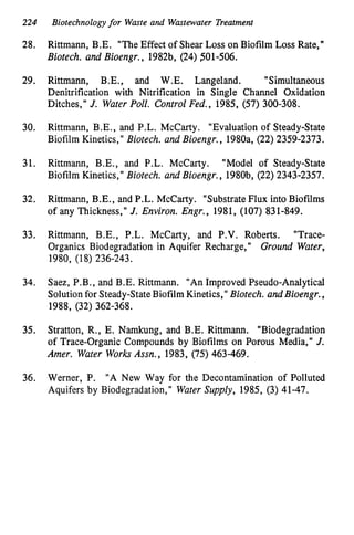 224 Biotechnologyfor Waste and Wastewater Treatment
28.
29.
30.
31.
32.
33.
34.
35.
36.
Rittmann, B.E. "The Effect of Shear Loss on Biofilm Loss Rate,"
Biotech. and Bioengr., 1982b, (24) 501-506.
Rittmann, B.E., and W.E. Langeland. "Simultaneous
Denitrification with Nitrification in Single Channel Oxidation
Ditches," J. Water Poll. Control Fed., 1985, (57) 300-308.
Rittmann, B.E., and P.L. McCarty. "Evaluation of Steady-State
Biofilm Kinetics," Biotech. and Bioengr., 1980a, (22) 2359-2373.
Rittmann, B.E., and P.L. McCarty. "Model of Steady-State
Biofilm Kinetics," Biotech. and Bioengr., 1980b, (22) 2343-2357.
Rittmann, B.E., and P.L. McCarty. "Substrate Flux into Biofilms
of any Thickness," J. Environ. Engr., 1981, (107) 831-849.
Rittmann, B.E., P.L. McCarty, and P.V. Roberts. "Trace-
Organics Biodegradation in Aquifer Recharge," Ground Water,
1980, (18) 236-243.
Saez, P.B., and B.E. Rittmann. "An Improved Pseudo-Analytical
Solution for Steady-State Biofilm Kinetics," Biotech. and Bioengr.,
1988, (32) 362-368.
Stratton, R., E. Namkung, and B.E. Rittmann. "Biodegradation
of Trace-Organic Compounds by Biofilms on Porous Media," J.
Amer. Water WorksAssn., 1983, (75) 463-469.
Werner, P. "A New Way for the Decontamination of Polluted
Aquifers by Biodegradation," Water Supply, 1985, (3) 41-47.
 