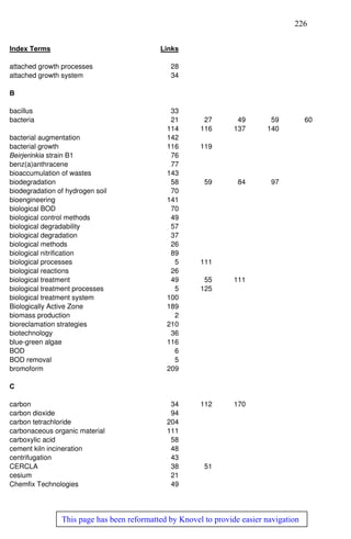 226
This page has been reformatted by Knovel to provide easier navigation
Index Terms Links
attached growth processes 28
attached growth system 34
B
bacillus 33
bacteria 21 27 49 59 60
114 116 137 140
bacterial augmentation 142
bacterial growth 116 119
Beirjerinkia strain B1 76
benz(a)anthracene 77
bioaccumulation of wastes 143
biodegradation 58 59 84 97
biodegradation of hydrogen soil 70
bioengineering 141
biological BOD 70
biological control methods 49
biological degradability 57
biological degradation 37
biological methods 26
biological nitrification 89
biological processes 5 111
biological reactions 26
biological treatment 49 55 111
biological treatment processes 5 125
biological treatment system 100
Biologically Active Zone 189
biomass production 2
bioreclamation strategies 210
biotechnology 36
blue-green algae 116
BOD 6
BOD removal 5
bromoform 209
C
carbon 34 112 170
carbon dioxide 94
carbon tetrachloride 204
carbonaceous organic material 111
carboxylic acid 58
cement kiln incineration 48
centrifugation 43
CERCLA 38 51
cesium 21
Chemfix Technologies 49
 