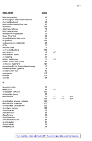 227
This page has been reformatted by Knovel to provide easier navigation
Index Terms Links
chemical methods 55
chemical plant wastewater cleanups 2
chemical treatment 43
chemical treatment of leachate 88
chemicals 144
chlorinated alkenes 73
chlorinated wastes 80
chlorophenol degradation 79
Clean Water Act 38
closed bottle inhibition tests 65
coagulation 123
coal gasification wastewater 94
COD 70
colloidal solids 6
commercial bacteria 141
complete mix 13 167
complete mix plants 31
composting 51
contact stabilization 12 128
contact stabilization plants 32
continuous treatment 121
conventional (plug flow) activated sludge 10
conventional rate digestion 18
countercurrent flow 45
crustaceans 115
cultures 118
cyanide 94
D
decontamination 21
degradation 81 142
degradation pathways 100
degradative agents 80
denitrification 25 27 32 112
151 164 170 174
denitrification process variables 166
denitrification processes 170
denitrification stoichiometry 165
denitrifying bacteria 164
Desulfobacter 23
Desulfococcus 23
Desulfonema 23
Desulfosarcina 23
Desulfotomachulum 23
desulfurization 21
Desulvovibrio 23
dewatering pit 68
 